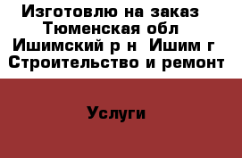 Изготовлю на заказ - Тюменская обл., Ишимский р-н, Ишим г. Строительство и ремонт » Услуги   . Тюменская обл.